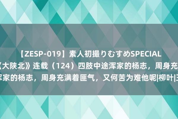 【ZESP-019】素人初撮りむすめSPECIAL Vol.3 姬晓东长篇演义《大陕北》连载（124）四肢中途浑家的杨志，周身充满着匪气，又何苦为难他呢|柳叶|王贵与李香香