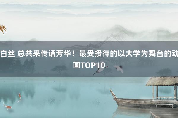 白丝 总共来传诵芳华！最受接待的以大学为舞台的动画TOP10