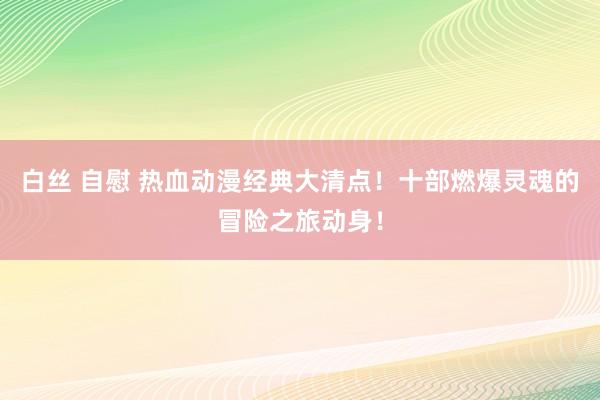 白丝 自慰 热血动漫经典大清点！十部燃爆灵魂的冒险之旅动身！