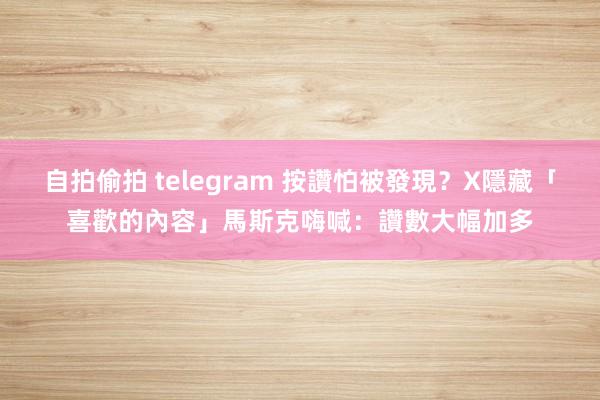 自拍偷拍 telegram 按讚怕被發現？X隱藏「喜歡的內容」　馬斯克嗨喊：讚數大幅加多