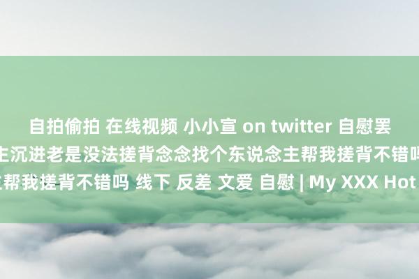 自拍偷拍 在线视频 小小宣 on twitter 自慰罢了洗了 一个澡澡一个东说念主沉进老是没法搓背念念找个东说念主帮我搓背不错吗 线下 反差 文爱 自慰 | My XXX Hot Girl