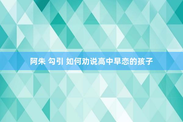 阿朱 勾引 如何劝说高中早恋的孩子