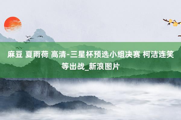 麻豆 夏雨荷 高清-三星杯预选小组决赛 柯洁连笑等出战_新浪图片