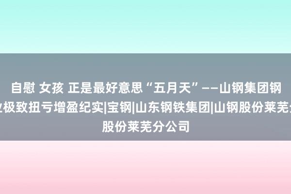 自慰 女孩 正是最好意思“五月天”——山钢集团钢铁主业极致扭亏增盈纪实|宝钢|山东钢铁集团|山钢股份莱芜分公司