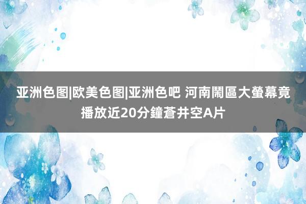 亚洲色图|欧美色图|亚洲色吧 河南鬧區大螢幕　竟播放近20分鐘蒼井空A片