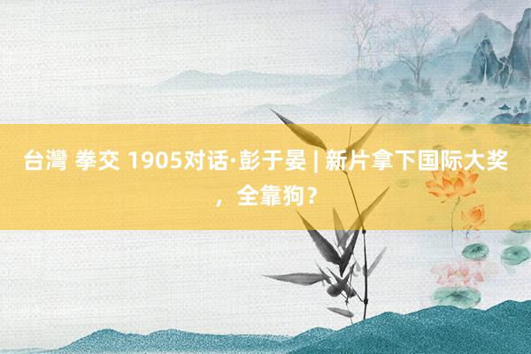 台灣 拳交 1905对话·彭于晏 | 新片拿下国际大奖，全靠狗？