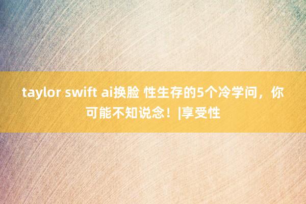 taylor swift ai换脸 性生存的5个冷学问，你可能不知说念！|享受性