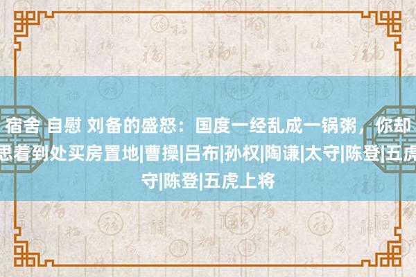 宿舍 自慰 刘备的盛怒：国度一经乱成一锅粥，你却整天思着到处买房置地|曹操|吕布|孙权|陶谦|太守|陈登|五虎上将