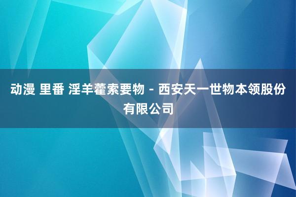 动漫 里番 淫羊藿索要物 - 西安天一世物本领股份有限公司