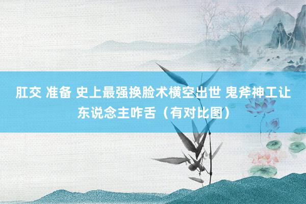 肛交 准备 史上最强换脸术横空出世 鬼斧神工让东说念主咋舌（有对比图）