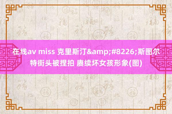 在线av miss 克里斯汀&#8226;斯图尔特街头被捏拍 赓续坏女孩形象(图)