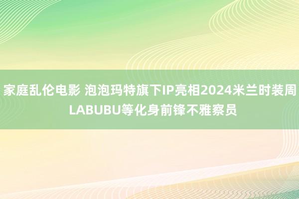 家庭乱伦电影 泡泡玛特旗下IP亮相2024米兰时装周  LABUBU等化身前锋不雅察员