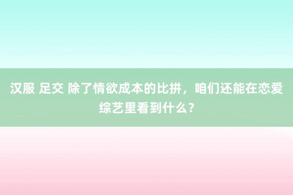 汉服 足交 除了情欲成本的比拼，咱们还能在恋爱综艺里看到什么？