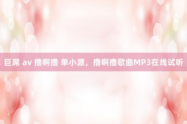 巨屌 av 撸啊撸 单小源，撸啊撸歌曲MP3在线试听