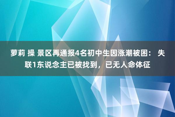 萝莉 操 景区再通报4名初中生因涨潮被困： 失联1东说念主已被找到，已无人命体征