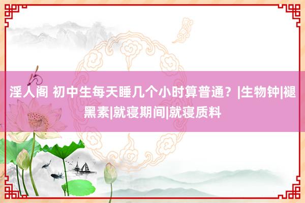 淫人阁 初中生每天睡几个小时算普通？|生物钟|褪黑素|就寝期间|就寝质料