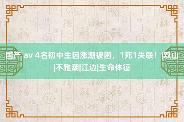 国产 av 4名初中生因涨潮被困，1死1失联！|双山|不雅潮|江边|生命体征