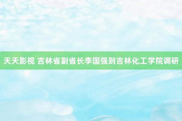 天天影视 吉林省副省长李国强到吉林化工学院调研