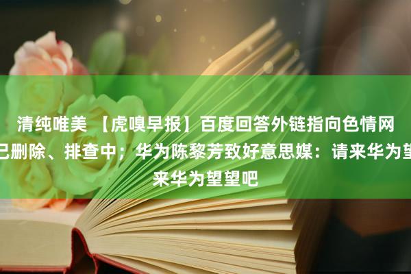 清纯唯美 【虎嗅早报】百度回答外链指向色情网站：已删除、排查中；华为陈黎芳致好意思媒：请来华为望望吧