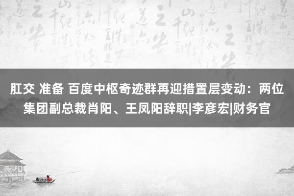 肛交 准备 百度中枢奇迹群再迎措置层变动：两位集团副总裁肖阳、王凤阳辞职|李彦宏|财务官