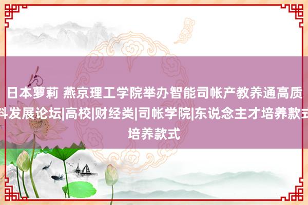 日本萝莉 燕京理工学院举办智能司帐产教养通高质料发展论坛|高校|财经类|司帐学院|东说念主才培养款式