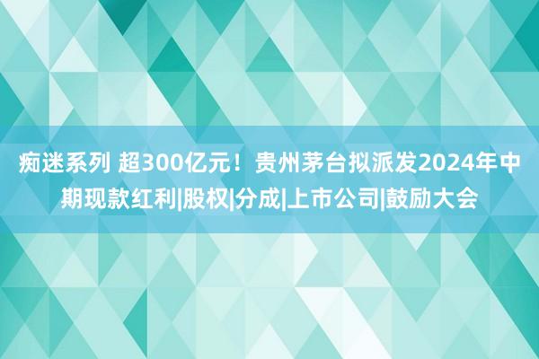 痴迷系列 超300亿元！贵州茅台拟派发2024年中期现款红利|股权|分成|上市公司|鼓励大会