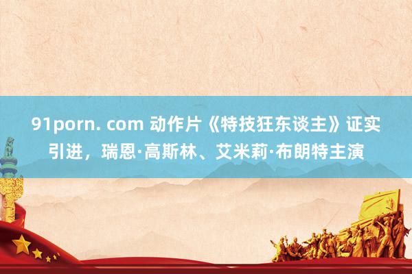 91porn. com 动作片《特技狂东谈主》证实引进，瑞恩·高斯林、艾米莉·布朗特主演