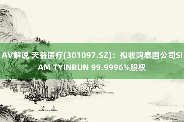 AV解说 天益医疗(301097.SZ)：拟收购泰国公司SIAM TYINRUN 99.9996%股权