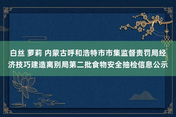 白丝 萝莉 内蒙古呼和浩特市市集监督责罚局经济技巧建造离别局第二批食物安全抽检信息公示