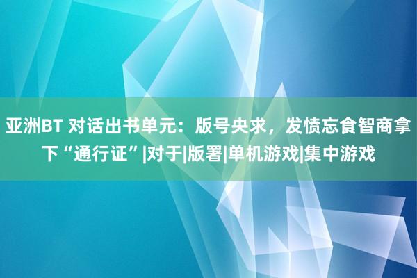 亚洲BT 对话出书单元：版号央求，发愤忘食智商拿下“通行证”|对于|版署|单机游戏|集中游戏