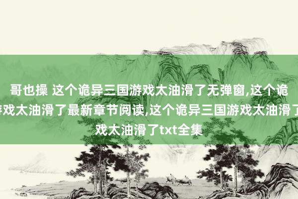 哥也操 这个诡异三国游戏太油滑了无弹窗,这个诡异三国游戏太油滑了最新章节阅读,这个诡异三国游戏太油滑