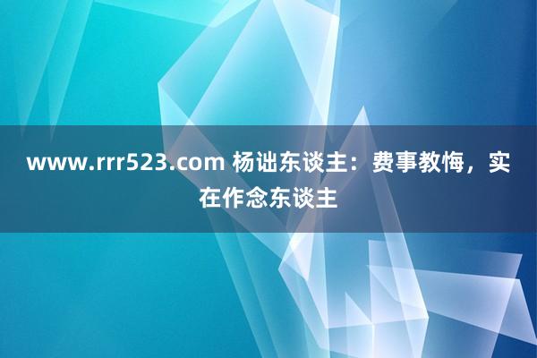 www.rrr523.com 杨诎东谈主：费事教悔，实在作念东谈主