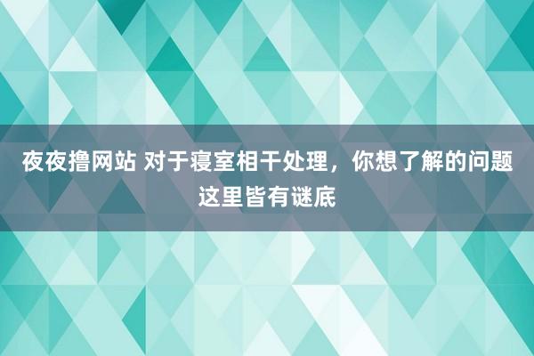 夜夜撸网站 对于寝室相干处理，你想了解的问题这里皆有谜底