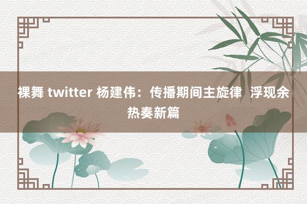 裸舞 twitter 杨建伟：传播期间主旋律  浮现余热奏新篇